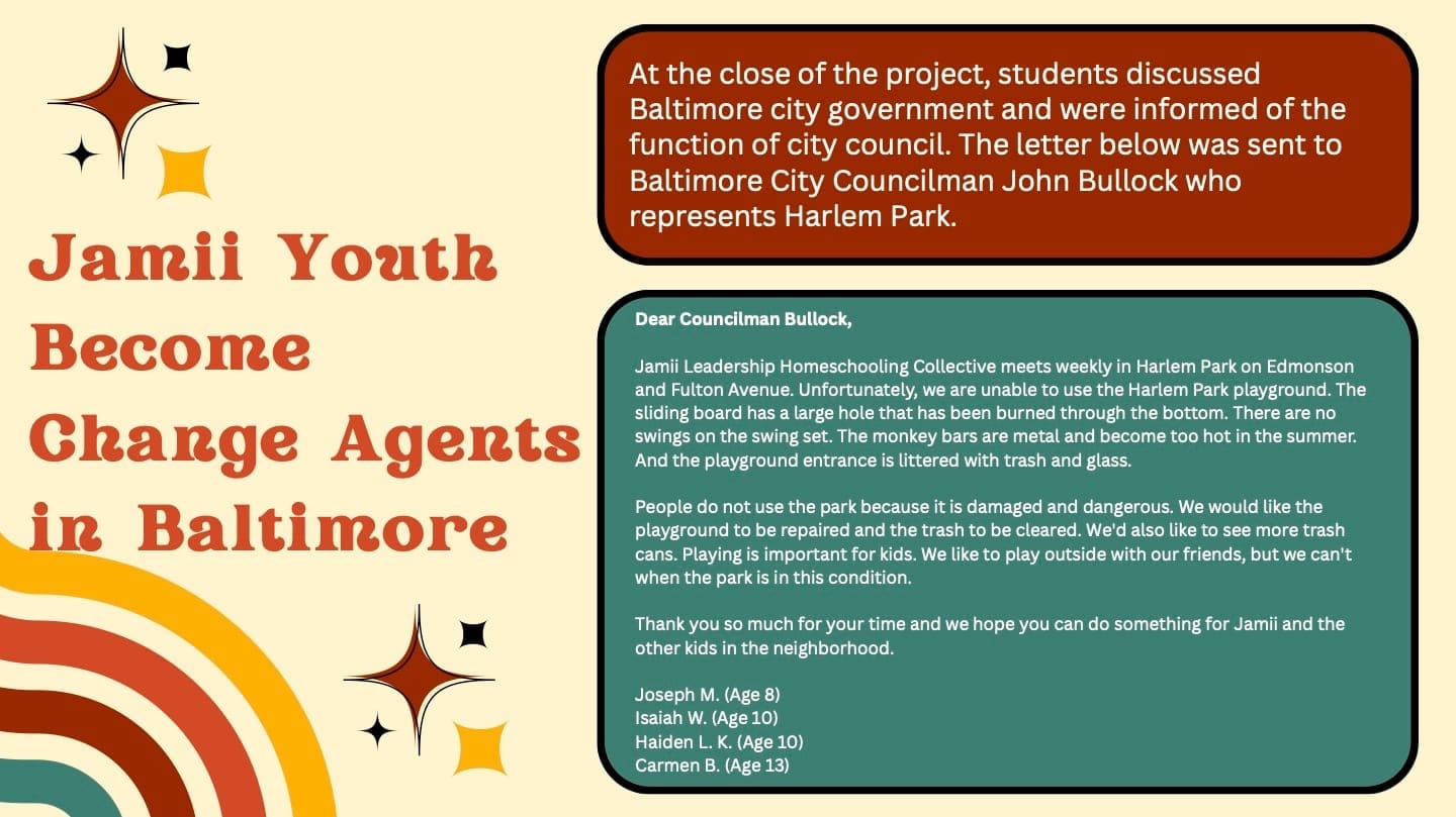 Students sent a letter to their council person. Text reads: Dear Councilman Bullock, Jamii Leadership Homeschooling Collective meets weekly in Harlem Park on Edmonson and Fulton Avenue. Unfortunately, we are unable to use the Harlem Park playground. The sliding board has a large hole that has been burned through the bottom. There are no swings on the swing set. The monkey bars are metal and become too hot in the summer. And the playground entrance is littered with trash and glass. People do not use the park because it is damaged and dangerous. We would like the playground to be repaired and the trash to be cleared. We'd also like to see more trash cans. Playing is important for kids. We like to play outside with our friends, but we can't when the park is in this condition. Thank you so much for your time and we hope you can do something for Jamii and the other kids in the neighborhood. Joseph M. (Age 8) Isaiah W. (Age 10) Haiden L. K. (Age 10) Carmen B. (Age 13)